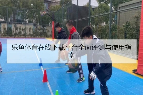 乐鱼体育在线下载平台全面评测与使用指南
