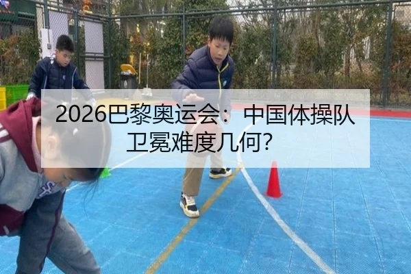 2026巴黎奥运会:中国体操队卫冕难度几何?